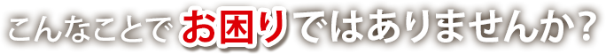 こんなことでお困りではありませんか？